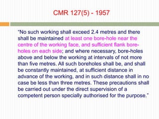 CMR 127(5) - 1957

“No such working shall exceed 2.4 metres and there
shall be maintained at least one bore-hole near the
centre of the working face, and sufficient flank bore-
holes on each side; and where necessary, bore-holes
above and below the working at intervals of not more
than five metres. All such boreholes shall be, and shall
be constantly maintained, at sufficient distance in
advance of the working, and in such distance shall in no
case be less than three metres. These precautions shall
be carried out under the direct supervision of a
competent person specially authorised for the purpose.”
 