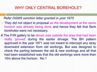 WHY ONLY CENTRAL BOREHOLE?

  Refer DGMS sanction letter granted in year 1975
 They did not object to proposal as the development at the same

  horizon was already being done and hence they felt that flank
  boreholes were not necessary.
#.The F/W gallery to be driven was outside the area that had been
  really „proved‟ during the earlier drivage. The BH pattern
  approved in the year 1971 was not meant to intercept any stray
  downward extension from old workings. But was designed to
  check the parting between the old & new workings and all that
  had been established was that the old workings were more than
  15m above the horizon. No.1
 