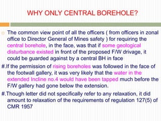 WHY ONLY CENTRAL BOREHOLE?

  The common view point of all the officers ( from officers in zonal
   office to Director General of Mines safety ) for requiring the
   central borehole, in the face, was that if some geological
   disturbance existed in front of the proposed F/W drivage, it
   could be guarded against by a central BH in face
#.If the permission of rising boreholes was followed in the face of
   the footwall gallery, it was very likely that the water in the
   extended Incline no.4 would have been tapped much before the
   F/W gallery had gone below the extension.
#.Though letter did not specifically refer to any relaxation, it did
   amount to relaxation of the requirements of regulation 127(5) of
   CMR 1957
 