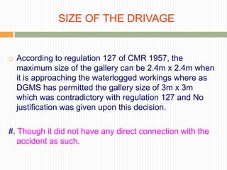 SIZE OF THE DRIVAGE


   According to regulation 127 of CMR 1957, the
    maximum size of the gallery can be 2.4m x 2.4m when
    it is approaching the waterlogged workings where as
    DGMS has permitted the gallery size of 3m x 3m
    which was contradictory with regulation 127 and No
    justification was given upon this decision.

#. Though it did not have any direct connection with the
   accident as such.
 