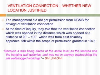 VENTILATION CONNECTION – WHETHER NEW
     LOCATION JUSTIFIED

   The management did not get permission from DGMS for
    drivage of ventilation connection.
   At the time of inquiry, they told that the ventilation connection
    which was opened in the distance which was opened at a
    distance of 90‟ – 100‟ which was from east chimney
    approach, fell within the scope of permission granted in 1975.

“Because it was being driven at the same level as the footwall and
  the hanging wall galleries, and was not in anyway approaching the
  old waterlogged workings” – Shri.J.N.Ohri
 