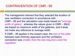 CONTRAVENTION OF CMR - 99

   The management claimed that they selected the location of
    new ventilation connection in accordance with
    CMR – 99 and the calculation was made based on “average
    width of gallery”, whereas the values given in CMR – 99(4)
    are based on maximum width of the galleries, and it does
    not make any reference to average width.
   If CMR – 99 applies in the instant case, the size of the pillar
    between east chimney approach and the ventilation
    connection was smaller than the size required under the
    regulation.
 