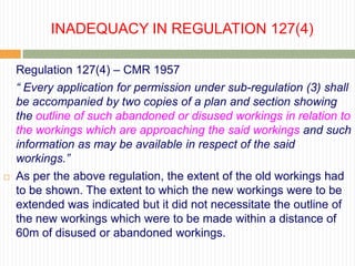 INADEQUACY IN REGULATION 127(4)

    Regulation 127(4) – CMR 1957
    “ Every application for permission under sub-regulation (3) shall
    be accompanied by two copies of a plan and section showing
    the outline of such abandoned or disused workings in relation to
    the workings which are approaching the said workings and such
    information as may be available in respect of the said
    workings.”
   As per the above regulation, the extent of the old workings had
    to be shown. The extent to which the new workings were to be
    extended was indicated but it did not necessitate the outline of
    the new workings which were to be made within a distance of
    60m of disused or abandoned workings.
 