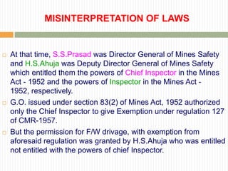 MISINTERPRETATION OF LAWS


   At that time, S.S.Prasad was Director General of Mines Safety
    and H.S.Ahuja was Deputy Director General of Mines Safety
    which entitled them the powers of Chief Inspector in the Mines
    Act - 1952 and the powers of Inspector in the Mines Act -
    1952, respectively.
   G.O. issued under section 83(2) of Mines Act, 1952 authorized
    only the Chief Inspector to give Exemption under regulation 127
    of CMR-1957.
   But the permission for F/W drivage, with exemption from
    aforesaid regulation was granted by H.S.Ahuja who was entitled
    not entitled with the powers of chief Inspector.
 