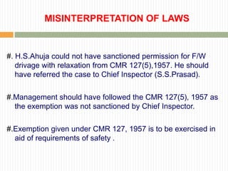 MISINTERPRETATION OF LAWS


#. H.S.Ahuja could not have sanctioned permission for F/W
   drivage with relaxation from CMR 127(5),1957. He should
   have referred the case to Chief Inspector (S.S.Prasad).

#.Management should have followed the CMR 127(5), 1957 as
  the exemption was not sanctioned by Chief Inspector.

#.Exemption given under CMR 127, 1957 is to be exercised in
  aid of requirements of safety .
 