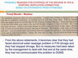 PROBABLE REASONS FOR STOPPAGE OF F/W DRIVAGE IN 1975 &
              STARTING VENTILATION CONNECTION.
            BASED ON STATEMENTS FROM WITNESSES

     Premji Mandal – Mazdoor




   From the above statements, it becomes clear that they had
    faced abnormal water seepage problem in F/W drivage and
    they had stopped drivage. But no measures had been taken
    by the management to deal with that and at the same time,
    they had not communicated this problem to DGMS
 