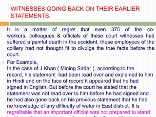 WITNESSES GOING BACK ON THEIR EARLIER
     STATEMENTS.

   It is a matter of regret that even 375 of the co-
    workers, colleagues & officials of these court witnesses had
    suffered a painful death in the accident, these employees of the
    colliery had not thought fit to divulge the true facts before the
    court.
   For Example,
    In the case of J.Khan ( Mining Sirdar ), according to the
    record, his statement had been read over and explained to him
    in Hindi and on the face of record it appeared that he had
    signed in English. But before the court he stated that the
    statement was not read over to him before he had signed and
    he had also gone back on his previous statement that he had
    no knowledge of any difficulty of water in East district. It is
    regrettable that an important official was not prepared to stand
 