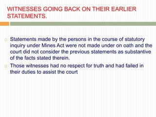 WITNESSES GOING BACK ON THEIR EARLIER
STATEMENTS.


   Statements made by the persons in the course of statutory
    inquiry under Mines Act were not made under on oath and the
    court did not consider the previous statements as substantive
    of the facts stated therein.
   Those witnesses had no respect for truth and had failed in
    their duties to assist the court
 