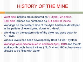 HISTORY OF THE MINE

   West side inclines are numbered as 1, 3(old), 2A and 2.
   East side inclines are numbered as 3, 4 and HK incline.
   Workings on the western side of the dyke had been developed
    in the pattern of levels going down to L –level.
   Workings on the eastern side of the dyke had gone down to
    K – level.
   Various levels had been developed by Bord & Pillar system
   Workings were discontinued in and from April, 1949 and the old
    workings through these inclines ( No.3, 4 and HK inclines) were
    allowed to be filled with water
 