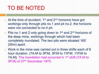 TO BE NOTED

   At the time of accident, 1st and 2nd horizons have got
    workings only through pits no.1 and pit no.2. the horizons
    were not connected to no.4 pit.
   Pits no.1 and 2 only going down to 1st and 2nd horizons of
    the deep mine, workings through which had been
    completely inundated. The two pits were situated 165‟
    (50m) apart.
   Work in the mine was carried out in three shifts each of 8
    hour duration. (7A.M to 3P.M, 3P.M to 11P.M, 11P.M to
    7A.M). The inundation had occurred in 1st shift (7A.M to
    3P.M) of 27th December 1975.
 