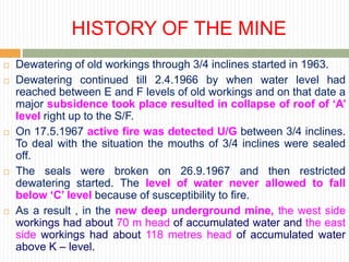 HISTORY OF THE MINE
   Dewatering of old workings through 3/4 inclines started in 1963.
   Dewatering continued till 2.4.1966 by when water level had
    reached between E and F levels of old workings and on that date a
    major subsidence took place resulted in collapse of roof of ‘A’
    level right up to the S/F.
   On 17.5.1967 active fire was detected U/G between 3/4 inclines.
    To deal with the situation the mouths of 3/4 inclines were sealed
    off.
   The seals were broken on 26.9.1967 and then restricted
    dewatering started. The level of water never allowed to fall
    below ‘C’ level because of susceptibility to fire.
   As a result , in the new deep underground mine, the west side
    workings had about 70 m head of accumulated water and the east
    side workings had about 118 metres head of accumulated water
    above K – level.
 