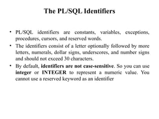The PL/SQL Identifiers
• PL/SQL identifiers are constants, variables, exceptions,
procedures, cursors, and reserved words.
• The identifiers consist of a letter optionally followed by more
letters, numerals, dollar signs, underscores, and number signs
and should not exceed 30 characters.
• By default, identifiers are not case-sensitive. So you can use
integer or INTEGER to represent a numeric value. You
cannot use a reserved keyword as an identifier
 