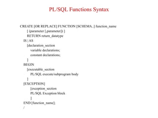 PL/SQL Functions Syntax
CREATE [OR REPLACE] FUNCTION [SCHEMA..] function_name
[ (parameter [,parameter]) ]
RETURN return_datatype
IS | AS
[declaration_section
variable declarations;
constant declarations;
]
BEGIN
[executable_section
PL/SQL execute/subprogram body
]
[EXCEPTION]
[exception_section
PL/SQL Exception block
]
END [function_name];
/
 