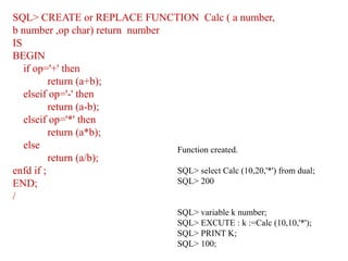 SQL> CREATE or REPLACE FUNCTION Calc ( a number,
b number ,op char) return number
IS
BEGIN
if op='+' then
return (a+b);
elseif op='-' then
return (a-b);
elseif op='*' then
return (a*b);
else
return (a/b);
enfd if ;
END;
/
Function created.
SQL> select Calc (10,20,'*') from dual;
SQL> 200
SQL> variable k number;
SQL> EXCUTE : k :=Calc (10,10,'*');
SQL> PRINT K;
SQL> 100;
 