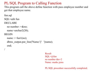 PL/SQL Program to Calling Function
This program call the above define function with pass employee number and
get that employee name.
fun.sql
SQL>edit fun
DECLARE
no number :=&no;
name varchar2(20);
BEGIN
name := fun1(no);
dbms_output.put_line('Name:'||' '||name);
end;
/
Result
SQL>@fun
no number &n=2
Name: marks jems
PL/SQL procedure successfully completed.
 