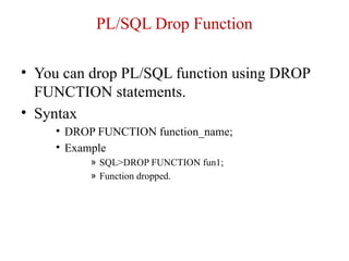 PL/SQL Drop Function
• You can drop PL/SQL function using DROP
FUNCTION statements.
• Syntax
• DROP FUNCTION function_name;
• Example
» SQL>DROP FUNCTION fun1;
» Function dropped.
 