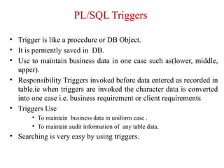 PL/SQL Triggers
• Trigger is like a procedure or DB Object.
• It is permently saved in DB.
• Use to maintain business data in one case such as(lower, middle,
upper).
• Responsibility Triggers invoked before data entered as recorded in
table.ie when triggers are invoked the character data is converted
into one case i.e. business requirement or client requirements
• Triggers Use
• To maintain business data in uniform case .
• To maintain audit information of any table data.
• Searching is very easy by using triggers.
 
