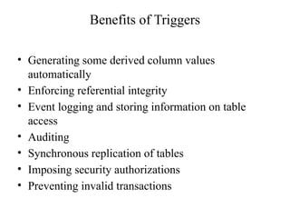 Benefits of Triggers
• Generating some derived column values
automatically
• Enforcing referential integrity
• Event logging and storing information on table
access
• Auditing
• Synchronous replication of tables
• Imposing security authorizations
• Preventing invalid transactions
 
