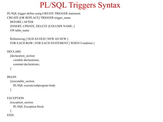 PL/SQL Triggers Syntax
PL/SQL trigger define using CREATE TRIGGER statement.
CREATE [OR REPLACE] TRIGGER trigger_name
BEFORE | AFTER
[INSERT, UPDATE, DELETE [COLUMN NAME..]
ON table_name
Referencing [ OLD AS OLD | NEW AS NEW ]
FOR EACH ROW | FOR EACH STATEMENT [ WHEN Condition ]
DECLARE
[declaration_section
variable declarations;
constant declarations;
]
BEGIN
[executable_section
PL/SQL execute/subprogram body
]
EXCEPTION
[exception_section
PL/SQL Exception block
]
END;
 