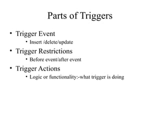 Parts of Triggers
• Trigger Event
• Insert /delete/update
• Trigger Restrictions
• Before event/after event
• Trigger Actions
• Logic or functionality:-what trigger is doing
 