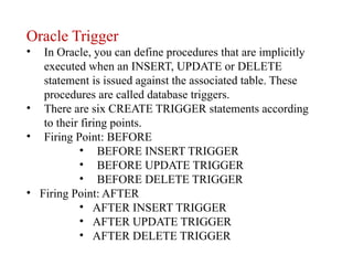 Oracle Trigger
• In Oracle, you can define procedures that are implicitly
executed when an INSERT, UPDATE or DELETE
statement is issued against the associated table. These
procedures are called database triggers.
• There are six CREATE TRIGGER statements according
to their firing points.
• Firing Point: BEFORE
• BEFORE INSERT TRIGGER
• BEFORE UPDATE TRIGGER
• BEFORE DELETE TRIGGER
• Firing Point: AFTER
• AFTER INSERT TRIGGER
• AFTER UPDATE TRIGGER
• AFTER DELETE TRIGGER
 