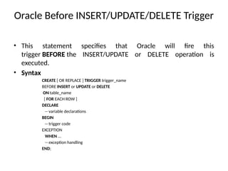 Oracle Before INSERT/UPDATE/DELETE Trigger
• This statement specifies that Oracle will fire this
trigger BEFORE the INSERT/UPDATE or DELETE operation is
executed.
• Syntax
CREATE [ OR REPLACE ] TRIGGER trigger_name
BEFORE INSERT or UPDATE or DELETE
ON table_name
[ FOR EACH ROW ]
DECLARE
-- variable declarations
BEGIN
-- trigger code
EXCEPTION
WHEN ...
-- exception handling
END;
 