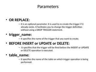 Parameters
• OR REPLACE:
– It is an optional parameter. It is used to re-create the trigger if it
already exists. It facilitates you to change the trigger definition
without using a DROP TRIGGER statement.
• trigger_name:
– It specifies the name of the trigger that you want to create.
• BEFORE INSERT or UPDATE or DELETE:
– It specifies that the trigger will be fired before the INSERT or UPDATE
or DELETE operation is executed.
• table_name:
– It specifies the name of the table on which trigger operation is being
performed.
 