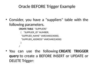 Oracle BEFORE Trigger Example
• Consider, you have a "suppliers" table with the
following parameters.
CREATE TABLE "SUPPLIERS"
( "SUPPLIER_ID" NUMBER,
"SUPPLIER_NAME" VARCHAR2(4000),
"SUPPLIER_ADDRESS" VARCHAR2(4000)
)
/
• You can use the following CREATE TRIGGER
query to create a BEFORE INSERT or UPDATE or
DELETE Trigger:
 