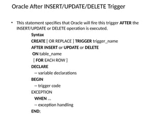 • This statement specifies that Oracle will fire this trigger AFTER the
INSERT/UPDATE or DELETE operation is executed.
Syntax
CREATE [ OR REPLACE ] TRIGGER trigger_name
AFTER INSERT or UPDATE or DELETE
ON table_name
[ FOR EACH ROW ]
DECLARE
-- variable declarations
BEGIN
-- trigger code
EXCEPTION
WHEN ...
-- exception handling
END;
Oracle After INSERT/UPDATE/DELETE Trigger
 