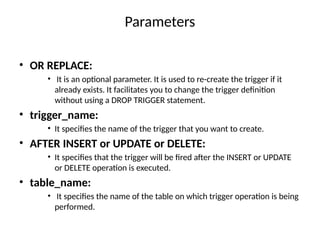 Parameters
• OR REPLACE:
• It is an optional parameter. It is used to re-create the trigger if it
already exists. It facilitates you to change the trigger definition
without using a DROP TRIGGER statement.
• trigger_name:
• It specifies the name of the trigger that you want to create.
• AFTER INSERT or UPDATE or DELETE:
• It specifies that the trigger will be fired after the INSERT or UPDATE
or DELETE operation is executed.
• table_name:
• It specifies the name of the table on which trigger operation is being
performed.
 