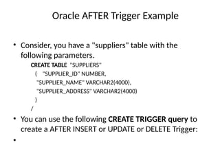 Oracle AFTER Trigger Example
• Consider, you have a "suppliers" table with the
following parameters.
CREATE TABLE "SUPPLIERS"
( "SUPPLIER_ID" NUMBER,
"SUPPLIER_NAME" VARCHAR2(4000),
"SUPPLIER_ADDRESS" VARCHAR2(4000)
)
/
• You can use the following CREATE TRIGGER query to
create a AFTER INSERT or UPDATE or DELETE Trigger:
•
 