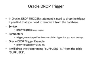 Oracle DROP Trigger
• In Oracle, DROP TRIGGER statement is used to drop the trigger
if you find that you need to remove it from the database.
• Syntax
• DROP TRIGGER trigger_name;
• Parameters
• trigger_name: It specifies the name of the trigger that you want to drop.
• Oracle DROP Trigger Example
• DROP TRIGGER SUPPLIERS_T1;
• It will drop the trigger name "SUPPLIERS_T1" from the table
"SUPPLIERS".
 