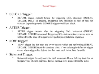 Type of Triggers
• BEFORE Trigger:
• BEFORE trigger execute before the triggering DML statement (INSERT,
UPDATE, DELETE) execute. Triggering SQL statement is may or may not
execute, depending on the BEFORE trigger conditions block.
• AFTER Trigger:
• AFTER trigger execute after the triggering DML statement (INSERT,
UPDATE, DELETE) executed. Triggering SQL statement is execute as soon as
followed by the code of trigger before performing Database operation.
• ROW Trigger:
• ROW trigger fire for each and every record which are performing INSERT,
UPDATE, DELETE from the database table. If row deleting is define as trigger
event, when trigger file, deletes the five rows each times from the table.
• Statement Trigger:
• Statement trigger fire only once for each statement. If row deleting is define as
trigger event, when trigger file, deletes the five rows at once from the table.
 