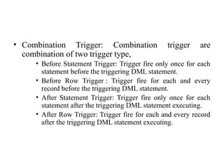 • Combination Trigger: Combination trigger are
combination of two trigger type,
• Before Statement Trigger: Trigger fire only once for each
statement before the triggering DML statement.
• Before Row Trigger : Trigger fire for each and every
record before the triggering DML statement.
• After Statement Trigger: Trigger fire only once for each
statement after the triggering DML statement executing.
• After Row Trigger: Trigger fire for each and every record
after the triggering DML statement executing.
 