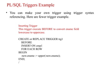 PL/SQL Triggers Example
• You can make your own trigger using trigger syntax
referencing. Here are fewer trigger example.
Inserting Trigger
This trigger execute BEFORE to convert ename field
lowercase to uppercase.
CREATE or REPLACE TRIGGER trg1
BEFORE
INSERT ON emp1
FOR EACH ROW
BEGIN
:new.ename := upper(:new.ename);
END;
/
 