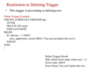 Restriction to Deleting Trigger
• This trigger is preventing to deleting row.
Delete Trigger Example
CREATE or REPLACE TRIGGER trg1
AFTER
DELETE ON emp1
FOR EACH ROW
BEGIN
IF :old.eno = 1 THEN
raise_application_error(-20015, 'You can not delete this row');
END IF;
END;
/
Delete Trigger Result
SQL>delete from emp1 where eno = 1;
Error Code: 20015
Error Name: You can't delete this row
 