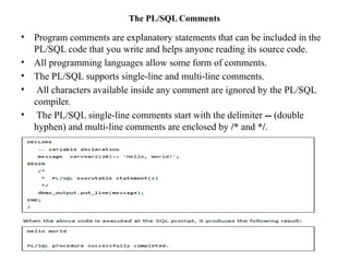 The PL/SQL Comments
• Program comments are explanatory statements that can be included in the
PL/SQL code that you write and helps anyone reading its source code.
• All programming languages allow some form of comments.
• The PL/SQL supports single-line and multi-line comments.
• All characters available inside any comment are ignored by the PL/SQL
compiler.
• The PL/SQL single-line comments start with the delimiter -- (double
hyphen) and multi-line comments are enclosed by /* and */.
 