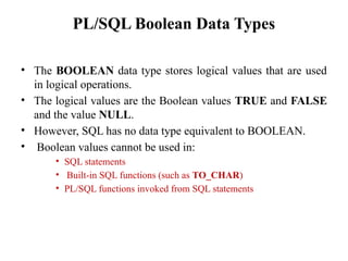 PL/SQL Boolean Data Types
• The BOOLEAN data type stores logical values that are used
in logical operations.
• The logical values are the Boolean values TRUE and FALSE
and the value NULL.
• However, SQL has no data type equivalent to BOOLEAN.
• Boolean values cannot be used in:
• SQL statements
• Built-in SQL functions (such as TO_CHAR)
• PL/SQL functions invoked from SQL statements
 
