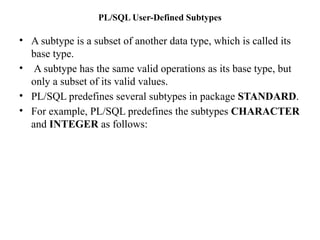 PL/SQL User-Defined Subtypes
• A subtype is a subset of another data type, which is called its
base type.
• A subtype has the same valid operations as its base type, but
only a subset of its valid values.
• PL/SQL predefines several subtypes in package STANDARD.
• For example, PL/SQL predefines the subtypes CHARACTER
and INTEGER as follows:
 