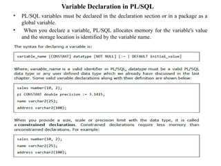 Variable Declaration in PL/SQL
• PL/SQL variables must be declared in the declaration section or in a package as a
global variable.
• When you declare a variable, PL/SQL allocates memory for the variable's value
and the storage location is identified by the variable name.
 
