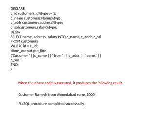 DECLARE
c_id customers.id%type := 1;
c_name customers.Name%type;
c_addr customers.address%type;
c_sal customers.salary%type;
BEGIN
SELECT name, address, salary INTO c_name, c_addr, c_sal
FROM customers
WHERE id = c_id;
dbms_output.put_line
('Customer ' ||c_name || ' from ' || c_addr || ' earns ' ||
c_sal);
END;
/
Customer Ramesh from Ahmedabad earns 2000
PL/SQL procedure completed successfully
When the above code is executed, it produces the following result
 