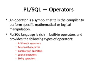 PL/SQL — Operators
• An operator is a symbol that tells the compiler to
perform specific mathematical or logical
manipulation.
• PL/SQL language is rich in built-in operators and
provides the following types of operators:
• Arithmetic operators
• Relational operators
• Comparison operators
• Logical operators
• String operators
 