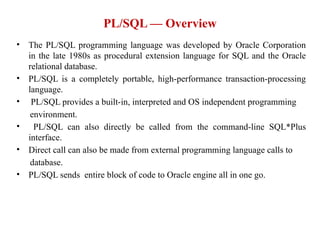 • The PL/SQL programming language was developed by Oracle Corporation
in the late 1980s as procedural extension language for SQL and the Oracle
relational database.
• PL/SQL is a completely portable, high-performance transaction-processing
language.
• PL/SQL provides a built-in, interpreted and OS independent programming
environment.
• PL/SQL can also directly be called from the command-line SQL*Plus
interface.
• Direct call can also be made from external programming language calls to
database.
• PL/SQL sends entire block of code to Oracle engine all in one go.
PL/SQL — Overview
 