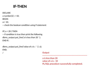 IF-THEN
DECLARE
a number(2) := 10;
BEGIN
a:= 10;
-- check the boolean condition using if statement
IF( a < 20 ) THEN
-- if condition is true then print the following
dbms_output.put_line('a is less than 20 ' );
END IF;
dbms_output.put_line('value of a is : ' || a);
END;
/ Output
--------------------------------------------------------------
a is less than 20
value of a is : 10
PL/SQL procedure successfully completed.
 