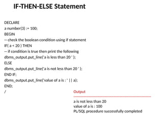 IF-THEN-ELSE Statement
DECLARE
a number(3) := 100;
BEGIN
-- check the boolean condition using if statement
IF( a < 20 ) THEN
-- if condition is true then print the following
dbms_output.put_line('a is less than 20 ' );
ELSE
dbms_output.put_line('a is not less than 20 ' );
END IF;
dbms_output.put_line('value of a is : ' || a);
END;
/ Output
--------------------------------------------------------------
a is not less than 20
value of a is : 100
PL/SQL procedure successfully completed
 
