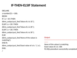 IF-THEN-ELSIF Statement
DECLARE
a number(3) := 100;
BEGIN
IF ( a = 10 ) THEN
dbms_output.put_line('Value of a is 10' );
ELSIF ( a = 20 ) THEN
dbms_output.put_line('Value of a is 20' );
ELSIF ( a = 30 ) THEN
dbms_output.put_line('Value of a is 30' );
ELSE
dbms_output.put_line('None of the values is
matching');
END IF;
dbms_output.put_line('Exact value of a is: '|| a );
END;
/
Output
--------------------------------------------------------
------
None of the values is matching
Exact value of a is: 100
PL/SQL procedure successfully completed.
 