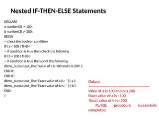 Nested IF-THEN-ELSE Statements
DECLARE
a number(3) := 100;
b number(3) := 200;
BEGIN
-- check the boolean condition
IF( a = 100 ) THEN
-- if condition is true then check the following
IF( b = 200 ) THEN
-- if condition is true then print the following
dbms_output.put_line('Value of a is 100 and b is 200' );
END IF;
END IF;
dbms_output.put_line('Exact value of a is : ' || a );
dbms_output.put_line('Exact value of b is : ' || b );
END;
/
Output
--------------------------------------------------
Value of a is 100 and b is 200
Exact value of a is : 100
Exact value of b is : 200
PL/SQL procedure successfully
completed.
 