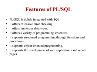 Features of PL/SQL
• PL/SQL is tightly integrated with SQL.
• It offers extensive error checking.
• It offers numerous data types.
• It offers a variety of programming structures.
• It supports structured programming through functions and
procedures.
• It supports object-oriented programming.
• It supports the development of web applications and server
pages.
 