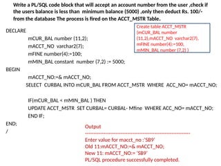Write a PL/SQL code block that will accept an account number from the user ,check if
the users balance is less than minimum balance (5000) ,only then deduct Rs. 100/-
from the database The process is fired on the ACCT_MSTR Table.
DECLARE
mCUR_BAL number (11,2);
mACCT_NO varchar2(7);
mFINE number(4):=100;
mMIN_BAL constant number (7,2) := 5000;
BEGIN
mACCT_NO:=& mACCT_NO;
SELECT CURBAL INTO mCUR_BAL FROM ACCT_MSTR WHERE ACC_NO= mACCT_NO;
IF(mCUR_BAL < mMIN_BAL ) THEN
UPDATE ACCT_MSTR SET CURBAL= CURBAL- Mfine WHERE ACC_NO= mACCT_NO;
END IF;
END;
/
Output
--------------------------------------------------------------
Enter value for macct_no :’SB9’
Old 11:mACCT_NO:=& mACCT_NO;
New 11: mACCT_NO:= ’SB9’
PL/SQL procedure successfully completed.
Create table ACCT_MSTR
(mCUR_BAL number
(11,2),mACCT_NO varchar2(7),
mFINE number(4):=100,
mMIN_BAL number (7,2) )
 