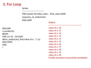 3. For Loop
Syntax
----------------------------------------
FOR counter IN initial_value .. final_value LOOP
sequence_of_statements;
END LOOP
Output
-----------------------------------------------
value of a: 10
value of a: 11
value of a: 12
value of a: 13
value of a: 14
value of a: 15
value of a: 16
value of a: 17
value of a: 18
value of a: 19
value of a: 20
PL/SQL procedure successfully completed.
DECLARE
a number(2);
BEGIN
FOR a in 10 .. 20 LOOP
dbms_output.put_line('value of a: ' || a);
END LOOP;
END;
/
 